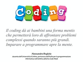 Il coding dà ai bambini una forma mentis
che permetterà loro di affrontare problemi
complessi quando saranno più grandi.
Imparare a programmare apre la mente.
Alessandro Bogliolo
docente dell'Università di Urbino, portavoce dell'Italia per la programmazione
informatica nell'ambito della Eu Code Week
 
