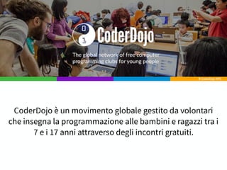 CoderDojo è un movimento globale gestito da volontari
che insegna la programmazione alle bambini e ragazzi tra i
7 e i 17 anni attraverso degli incontri gratuiti.
 