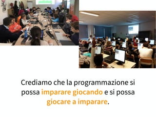 Crediamo che la programmazione si
possa imparare giocando e si possa
giocare a imparare.
 
