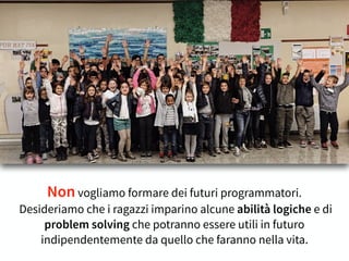 Non vogliamo formare dei futuri programmatori.
Desideriamo che i ragazzi imparino alcune abilità logiche e di
problem solving che potranno essere utili in futuro
indipendentemente da quello che faranno nella vita.
 