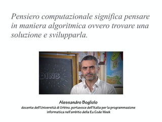 Pensiero computazionale significa pensare
in maniera algoritmica ovvero trovare una
soluzione e svilupparla.
Alessandro Bogliolo
docente dell'Università di Urbino, portavoce dell'Italia per la programmazione
informatica nell'ambito della Eu Code Week
 