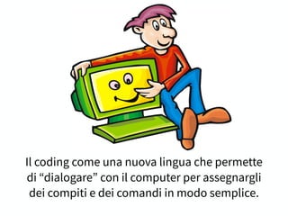 Il coding come una nuova lingua che permette
di “dialogare” con il computer per assegnargli
dei compiti e dei comandi in modo semplice.
 