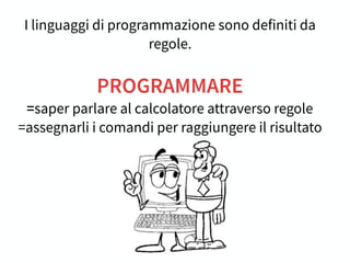 I linguaggi di programmazione sono definiti da
regole.
PROGRAMMARE
=saper parlare al calcolatore attraverso regole
=assegnarli i comandi per raggiungere il risultato
 