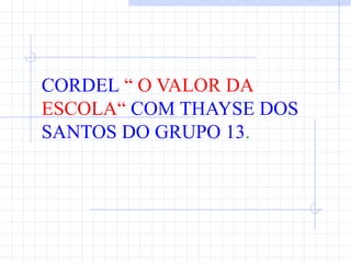 CORDEL “ O VALOR DA
ESCOLA“ COM THAYSE DOS
SANTOS DO GRUPO 13.
 