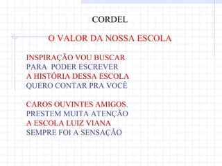 CORDEL

    O VALOR DA NOSSA ESCOLA

INSPIRAÇÃO VOU BUSCAR
PARA PODER ESCREVER
A HISTÓRIA DESSA ESCOLA
QUERO CONTAR PRA VOCÊ

CAROS OUVINTES AMIGOS,
PRESTEM MUITA ATENÇÃO
A ESCOLA LUIZ VIANA
SEMPRE FOI A SENSAÇÃO
 