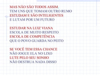 MAS NÃO SÃO TODOS ASSIM,
TEM UNS QUE TOMAM OUTRO RUMO
ESTUDAM E SÃO INTELIGENTES
E LUTAM POR UM FUTURO

ESTUDAR NA LUIZ VIANA
ESCOLA DE MUITO RESPEITO
ESCOLA DE COMPETÊNCIA
QUE O POVO GUARDA NO PEITO

SE VOCÊ TEM ESSA CHANCE
NÃO JOGUE ELA NO LIXO
LUTE PELO SEU SONHO
NÃO DESTRUA NADA DISSO
 