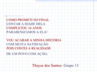 COMO PROMETI NO FINAL
CONTAR A IDADE DELA
COMPLETOU 16 ANOS
PARABENIZAMOS A ELA!

VOU ACABAR A MINHA HISTÓRIA
COM MUITA SATISFAÇÃO
POIS CONTEI A REALIDADE
DE UM POVO COM AÇÃO.


            Thayse dos Santos- Grupo 13
 