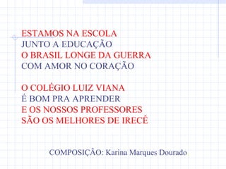 ESTAMOS NA ESCOLA
JUNTO A EDUCAÇÃO
O BRASIL LONGE DA GUERRA
COM AMOR NO CORAÇÃO

O COLÉGIO LUIZ VIANA
É BOM PRA APRENDER
E OS NOSSOS PROFESSORES
SÃO OS MELHORES DE IRECÊ
SÃO OS MELHORES DE IRECÊ

     COMPOSIÇÃO: Karina Marques Dourado.
 