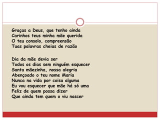 Graças a Deus, que tenho ainda
Carinhos teus minha mãe querida
O teu consolo, compreensão
Tuas palavras cheias de razão
Dia da mãe devia ser
Todos os dias sem ninguém esquecer
Santa mãezinha, nossa alegria
Abençoado o teu nome Maria
Nunca na vida por coisa alguma
Eu vou esquecer que mãe há só uma
Feliz de quem possa dizer
Que ainda tem quem o viu nascer
 