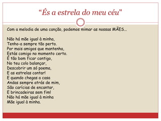 “És a estrela do meu céu"
Com a melodia de uma canção, podemos mimar as nossas MÃES...
Não há mãe igual à minha,
Tenho-a sempre tão perto.
Por mais amigos que mantenha,
Estás comigo no momento certo.
É tão bom ficar contigo,
No teu colo balançar,
Descobrir um só poema,
E as estrelas contar!
E quando chegas a casa
Andas sempre atrás de mim,
São carícias de encantar,
E brincadeiras sem fim!
Não há mãe igual à minha
Mãe igual à minha.
 