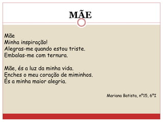 Mãe
Minha inspiração!
Alegras-me quando estou triste.
Embalas-me com ternura.
Mãe, és a luz da minha vida.
Enches o meu coração de miminhos.
És a minha maior alegria.
Mariana Batista, nº15, 6ºI
MÃE
 