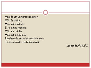 Mãe és um universo de amor
Mãe és divina..
Mãe, és verdade
És a minha menina.
Mãe, és rainha
Mãe, és o meu céu
Bordado de estrelas multicolores
És senhora de muitos amores.
Leonardo,nº14,6ºI
 
