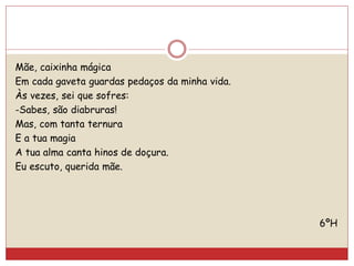Mãe, caixinha mágica
Em cada gaveta guardas pedaços da minha vida.
Às vezes, sei que sofres:
-Sabes, são diabruras!
Mas, com tanta ternura
E a tua magia
A tua alma canta hinos de doçura.
Eu escuto, querida mãe.
6ºH
 