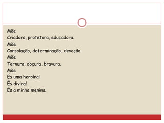 Mãe
Criadora, protetora, educadora.
Mãe
Consolação, determinação, devoção.
Mãe
Ternura, doçura, bravura.
Mãe
És uma heroína!
És divina!
És a minha menina.
 