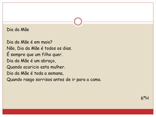 Dia da Mãe
Dia da Mãe é em maio?
Não, Dia da Mãe é todos os dias.
É sempre que um filho quer.
Dia da Mãe é um abraço,
Quando acaricio esta mulher.
Dia da Mãe é toda a semana,
Quando rasgo sorrisos antes de ir para a cama.
6ºH
 