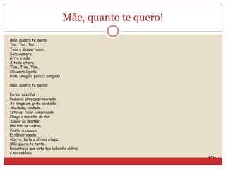 Mãe, quanto te quero!
Mãe, quanto te quero
Toc…Toc…Toc…
Toca o despertador,
Sem demora
Grita a mãe
A toda a hora.
Tlim…Tlim…Tlim…
Chuveiro ligado.
Bem, chega o polícia zangado.
Mãe, quanto te quero!
Para a cozinha
Pequeno almoço preparado
Ao longe um grito abafado:
-Cuidado, cuidado…
Isto vai ficar complicado!
Chega a melodia do dia:
-Lavar os dentes;
Mochila às costas;
Vestir o casaco;
Estás atrasado.
-Corre, falta a última etapa.
Mãe quero-te tanto…
Reconheço que esta tua ladainha diária
é necessária.
6ºH
 