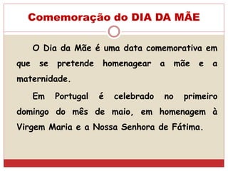 Comemoração do DIA DA MÃE
O Dia da Mãe é uma data comemorativa em
que se pretende homenagear a mãe e a
maternidade.
Em Portugal é celebrado no primeiro
domingo do mês de maio, em homenagem à
Virgem Maria e a Nossa Senhora de Fátima.
 