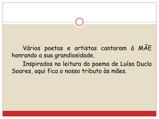 Vários poetas e artistas cantaram à MÃE
honrando a sua grandiosidade.
Inspirados na leitura do poema de Luísa Ducla
Soares, aqui fica o nosso tributo às mães.
 