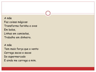 A mãe
Faz coisas mágicas:
Transforma farinha e ovos
Em bolos,
Linhas em camisolas,
Trabalho em dinheiro.
A mãe
Tem mais força que o vento:
Carrega sacos e sacos
Do supermercado
E ainda me carrega a mim.
 