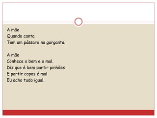 A mãe
Quando canta
Tem um pássaro na garganta.
A mãe
Conhece o bem e o mal.
Diz que é bem partir pinhões
E partir copos é mal
Eu acho tudo igual.
 