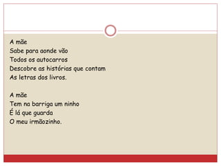 A mãe
Sabe para aonde vão
Todos os autocarros
Descobre as histórias que contam
As letras dos livros.
A mãe
Tem na barriga um ninho
É lá que guarda
O meu irmãozinho.
 