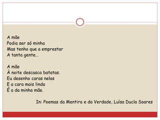A mãe
Podia ser só minha
Mas tenho que a emprestar
A tanta gente…
A mãe
À noite descasca batatas.
Eu desenho caras nelas
E a cara mais linda
É a da minha mãe.
In: Poemas da Mentira e da Verdade, Luísa Ducla Soares
 