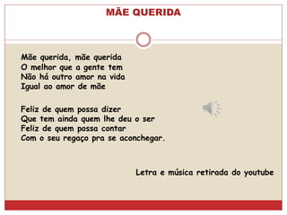 MÃE QUERIDA
Mãe querida, mãe querida
O melhor que a gente tem
Não há outro amor na vida
Igual ao amor de mãe
Feliz de quem possa dizer
Que tem ainda quem lhe deu o ser
Feliz de quem possa contar
Com o seu regaço pra se aconchegar.
Letra e música retirada do youtube
 