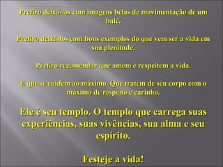Prefiro deixá-los com imagens belas de movimentação de um balé. Prefiro deixá-los com bons exemplos do que vem ser a vida em sua plenitude. Prefiro recomendar que amem e respeitem a vida. E que se cuidem ao máximo. Que tratem de seu corpo com o máximo de respeito e carinho. Ele é seu templo. O templo que carrega suas experiências, suas vivências, sua alma e seu espírito. Festeje a vida! 