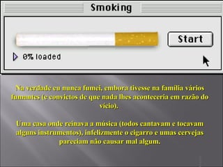 Na verdade eu nunca fumei, embora tivesse na família vários fumantes (e convictos de que nada lhes aconteceria em razão do vício).  Uma casa onde reinava a música (todos cantavam e tocavam alguns instrumentos), infelizmente o cigarro e umas cervejas pareciam não causar mal algum. 