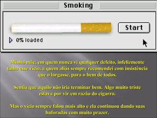 Minha mãe, em quem nunca vi qualquer defeito, infelizmente tinha esse vício, a quem aliás sempre recomendei com insistência que o largasse, para o bem de todos. Sentia que aquilo não iria terminar bem. Algo muito triste estava por vir em razão do cigarro. Mas o vício sempre falou mais alto e ela continuou dando suas baforadas com muito prazer. 