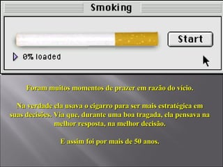 Foram muitos momentos de prazer em razão do vício. Na verdade ela usava o cigarro para ser mais estratégica em suas decisões. Via que, durante uma boa tragada, ela pensava na melhor resposta, na melhor decisão. E assim foi por mais de 50 anos. 