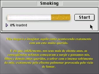Não chegava a imaginar aquilo tanto acontecendo exatamente com um ente muito querido. E eis que, infelizmente, nos seus mais de oitenta anos, as conseqüências nefastas começaram a surgir e passamos nós, filhos e demais entes queridos, a sofrer com o imenso sofrimento da mãe, exatamente pela efisema pulmonar provocada pelo vício de fumar. 
