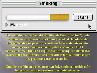 Foi quando me revoltei, desacreditei de Deus (imagina?), pois exatamente ela, que em vida foi um modelo de bondade, de doação, tendo que passar por todas as formas de sofrimento, tanto em casa quanto num hospital, chegando à U.T.I. Só mesmo acreditando na explicação de que aqueles momentos ocorreram para que nós, que a amávamos tanto, tínhamos que nos preparar e aceitar a sua ida.  Quando o sofrimento chegou ao seu ápice, minha querida mãe descansou e nós nos sentimos readquirindo a paz. 