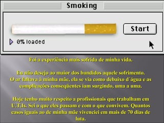 Foi a experiência mais sofrida de minha vida. Eu não desejo ao maior dos bandidos aquele sofrimento. O ar faltava à minha mãe, ela se via como debaixo d´água e as complicações conseqüentes iam surgindo, uma a uma. Hoje tenho muito respeito a profissionais que trabalham em U.T.Is. Sei o que eles passam e com o que convivem. Quantos casos iguais ao de minha mãe vivenciei em mais de 70 dias de luta. 
