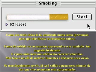 Como era triste deixá-la lá, amarrada numa cama (prevenção para que não tirasse os necessários tubos). Como foi sofrido ver as escarras aparecendo e o ar sumindo. Sua angústia foi demais. E é para mim mais um sofrimento escrever sobre isso. Mas faço-o no afã de motivar fumantes a deixarem seus vícios. Se meu depoimento servir, já terá valido a pena esses minutos de dor que vivo ao montar esta apresentação. 