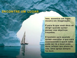 Isso, encontre um lugar, mesmo em imaginação.  É para lá que você deve se dirigir quando quiser pensar nos objetivos traçados. E também para quando quiser reavaliar o que está acontecendo e quem sabe pode ser lá o local onde deve refazer seu plano de vôo. Uma igreja sempre faz bem. ENCONTRE UM LUGAR 