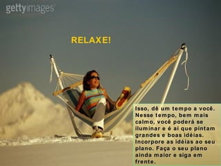 Isso, dê um tempo a você. Nesse tempo, bem mais calmo, você poderá se iluminar e é aí que pintam grandes e boas idéias. Incorpore as idéias ao seu plano. Faça o seu plano ainda maior e siga em frente. RELAXE! 