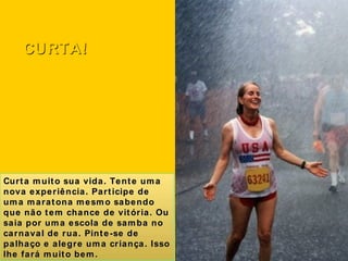 Curta muito sua vida. Tente uma nova experiência. Participe de uma maratona mesmo sabendo que não tem chance de vitória. Ou saia por uma escola de samba no carnaval de rua. Pinte-se de palhaço e alegre uma criança. Isso lhe fará muito bem. CURTA! 