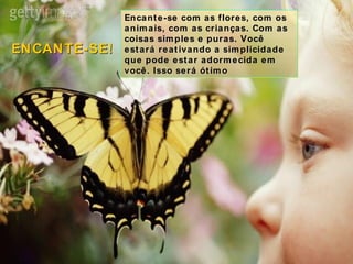 Encante-se com as flores, com os animais, com as crianças. Com as coisas simples e puras. Você estará reativando a simplicidade que pode estar adormecida em você. Isso será ótimo ENCANTE-SE! 