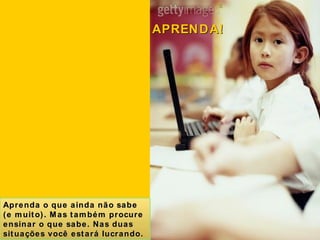 Aprenda o que ainda não sabe (e muito). Mas também procure ensinar o que sabe. Nas duas situações você estará lucrando. APRENDA! 