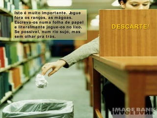 Isto é muito importante. Jogue fora os ranços, as mágoas. Escreva-os numa folha de papel e literalmente jogue-os no lixo. Se possível, num rio sujo, mas sem olhar pra trás. DESCARTE! 