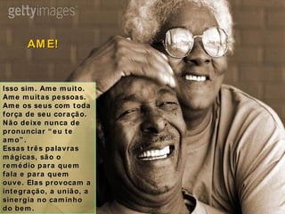 Isso sim. Ame muito. Ame muitas pessoas. Ame os seus com toda força de seu coração. Não deixe nunca de pronunciar “eu te amo”. Essas três palavras mágicas, são o remédio para quem fala e para quem ouve. Elas provocam a integração, a união, a sinergia no caminho do bem. AME! 