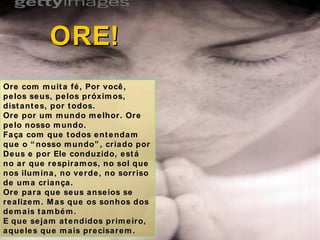 Ore com muita fé, Por você, pelos seus, pelos próximos, distantes, por todos. Ore por um mundo melhor. Ore pelo nosso mundo. Faça com que todos entendam que o “nosso mundo”, criado por Deus e por Ele conduzido, está no ar que respiramos, no sol que nos ilumina, no verde, no sorriso de uma criança.  Ore para que seus anseios se realizem. Mas que os sonhos dos demais também. E que sejam atendidos primeiro, aqueles que mais precisarem. ORE! 