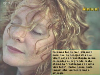 Estamos todos mentalizando para que os desejos dos que virem esta apresentação sejam colocados num grande cesto chamado “realizações de uma vida feliz”. Entre nessa onda. Encaminhe, aumentemos a sinergia. Aleluia! 