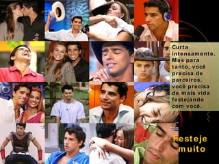 Curta intensamente. Mas para tanto, você precisa de parceiros, você precisa de mais vida festejando com você. Festeje  muito 