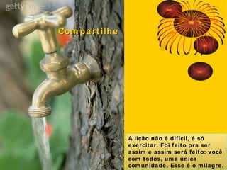 A lição não é difícil, é só exercitar. Foi feito pra ser assim e assim será feito: você com todos, uma única comunidade. Esse é o milagre. Compartilhe 