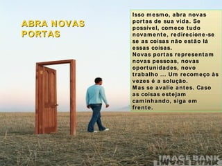 Isso mesmo, abra novas portas de sua vida. Se possível, comece tudo novamente, redirecione-se se as coisas não estão lá essas coisas. Novas portas representam novas pessoas, novas oportunidades, novo trabalho ... Um recomeço às vezes é a solução. Mas se avalie antes. Caso as coisas estejam caminhando, siga em frente. ABRA NOVAS PORTAS 