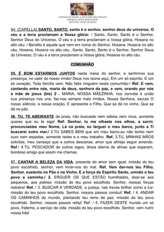FESTEJO EM HONRA A SÃO RAIMUNDO NONATO
PARÓQUIA JESUS BOM PASTOR
MACAÚBA-ARAGUATINS/TO
54. (CAPELLA) SANTO, SANTO, santo é o senhor, senhor deus do universo, O
céu e a terra proclamam a Vossa glória: / Santo, Santo, Santo é o Senhor,
Senhor Deus do Universo, O céu e a terra proclamam a Vossa glória, Hosana no
alto céu: / Bendito é aquele que vem em nome do Senhor, Hosana, Hosana no alto
céu, Hosana, Hosana no alto céu...Santo, Santo, Santo é o Senhor, Senhor Deus
do Universo, O céu e a terra proclamam a Vossa glória, Hosana no alto céu.
COMUNHÃO
55. É BOM ESTARMOS JUNTOS nesta mesa do senhor, e sentirmos sua
presença, no calor do nosso irmão/ Deus nos reúne aqui, Em um só espírito, E um
só coração, Toda família vem, Não falta ninguém nesta comunhão:/ Ref. E vem,
cantando entre nós, maria de deus, senhora da paz, e vem, orando por nós
a mãe de jesus (bis) 2 . MARIA, NOSSA MÃEZINHA, nos convida à união
sua presença nos une, faz-nos sempre mais irmãos, Nossa Senhora, escuta O
nosso silêncio, a nossa oração, E apresenta o Filho, Que se dá no vinho, Que se
dá no pão.
56. TU, TE ABEIRASTE da praia, não buscaste nem sábios nem ricos, somente
queres que eu te siga! Ref: Senhor, tu me olhaste nos olhos, a sorrir,
pronunciastes meu Nome, Lá na praia, eu larguei o meu barco, junto a Ti
buscarei outro mar./ 2.TU SABES BEM que em meu barco,eu não tenho nem
ouro nem espadas, somente redes e o meu trabalho. Ref. 3.TU, MINHAS MÃOS
solicitas, meu cansaço que a outros descanse, amor que almeja seguir amando.
Ref./ 4.TU, PESCADOR de outros lagos, ânsia eterna de almas que esperam,
bondoso amigo que assim me chamas.
57. CANTAR A BELEZA DA VIDA, presente do amor sem igual: missão do teu
povo escolhido, senhor, vem livrar-nos do mal. Ref. Vem dar-nos teu Filho,
Senhor, sustento no Pão e no Vinho. E a força do Espírito Santo, unindo o teu
povo a caminho./ 2. ERGUER OS QUE ESTÃO humilhados, doar-se aos
pequenos, aos pobres: missão do teu povo escolhido. Senhor, nossas forças
redobre! Ref. / 3. BUSCAR A VERDADE, a justiça, nas trevas brilhar como a luz:
missão do teu povo escolhido. Senhor, nossos passos conduz! Ref. / 4. ANDAR
OS CAMINHOS do mundo, plantando teu reino de paz: missão do teu povo
escolhido. Senhor, nossos passos refaz! Ref. / 5. FAZER DESTE mundo um só
povo, fraterno, a serviço da vida: missão do teu povo escolhido. Senhor, vem nutrir
nossa lida!
 