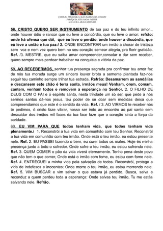 FESTEJO EM HONRA A SÃO RAIMUNDO NONATO
PARÓQUIA JESUS BOM PASTOR
MACAÚBA-ARAGUATINS/TO
58. CRISTO QUERO SER INSTRUMENTO de tua paz e do teu infinito amor...
onde houver ódio e rancor que eu leve a concórdia, que eu leve o amor: refrão:
onde há ofensa que dói, que eu leve o perdão, onde houver a discórdia, que
eu leve a união e tua paz:/ 2. ONDE ENCONTRAR um irmão a chorar de tristeza
sem voz e nem vez quero bem no seu coração semear alegria, pra florir gratidão.
Ref. /3. MESTRE, que eu saiba amar compreender,consolar e dar sem receber,
quero sempre mais perdoar trabalhar na conquista e vitória da paz.
59. AO RECEBERMOS, senhor tua presença sagrada pra confirmar teu amor faz
de nós tua morada surge um sincero louvor brota a semente plantada faz-nos
seguir teu caminho sempre trilhar tua estrada. Refrão: Desamarrem as sandálias
e descansem este chão é terra santa, irmãos meus! Venham, orem, comam,
cantem, venham todos e removem a esperança no Senhor. 2. O FILHO DE
DEUS COM O PAI e o espírito santo, nesta trindade um só ser, que pede a nós
sermos santos dá-nos jesus, teu poder de se doar sem medidas deixa que
compreendamos que este é o sentido da vida. Ref. / 3. AO VIRMOS te receber nós
te pedimos, ó cristo faze vibrar, nosso ser indo ao encontro ao pai santo sem
descuidar dos irmãos mil faces da tua face faze que o coração sinta a força da
caridade.
60. EU VIM PARA QUE todos tenham vida, que todos tenham vida
plenamente./ 1. Reconstrói a tua vida em comunhão com teu Senhor. Reconstrói
a tua vida em comunhão com teu irmão. Onde está o teu irmão, eu estou presente
nele. Ref. 2. EU PASSEI fazendo o bem, eu curei todos os males. Hoje és minha
presença junto a todo o sofredor. Onde sofre o teu irmão, eu estou sofrendo nele.
Ref. 3. QUEM COMER o pão da vida viverá eternamente. Tenho pena deste povo
que não tem o que comer, Onde está o irmão com fome, eu estou com fome nele.
Ref. 4. ENTREGUEI a minha vida pela salvação de todos. Reconstrói, protege a
vida de indefesos e inocentes: Onde morre o teu irmão, eu estou morrendo nele.
Ref. 5. VIM BUSCAR e vim salvar o que estava já perdido. Busca, salva e
reconduz a quem perdeu toda a esperança: Onde salvas teu irmão, Tu me estás
salvando nele. Refrão.
 