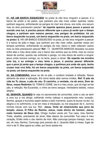 FESTEJO EM HONRA A SÃO RAIMUNDO NONATO
PARÓQUIA JESUS BOM PASTOR
MACAÚBA-ARAGUATINS/TO
61. HÁ UM BARCO ESQUECIDO na praia/ já não leva ninguém a pescar, é o
barco de andré e de pedro, que partiram pra não mais voltar/ quantas vezes
partiram seguros, enfrentando os perigos do mar/ era chuva, era noite, era escuro
mas os dois precisavam pescar/: de repente aparece jesus pouco a pouco se
acende uma luz, é preciso pescar diferente que o povo já sente que o tempo
chegou, e partiram sem mesmo pensar, nos perigos de profetizar, há um
barco esquecido na praia, um barco esquecido na praia, um barco esquecido
na praia:/ 2. HÁ UM BARCO ESQUECIDO na praia, já não leva ninguém a pescar
é o barco de joão e tiago, que partiram pra não mais voltar, quantas vezes em
tempos sombrios, enfrentando os perigos do mar, barco e rede voltavam vazios
mas os dois precisavam pescar/ Ref. / 3 . QUANTOS BARCOS deixados na praia
entre eles o meu deve estar, era o barco dos sonhos que eu tinha, mas eu nunca
deixei de sonhar, quanta vez enfrentei o perigo, no meu barco de sonho a singrar
jesus cristo remava comigo, eu no leme, jesus a remar: De repente me envolve
uma luz, e eu entrego o meu leme a jesus, é preciso pescar diferente
que o povo já sente que o tempo chegou, e partimos pra onde ele quis, tenho
cruzes mas vivo feliz, há um barco esquecido na praia, um barco esquecido
na praia, um barco esquecido na praia.
62. NA COMUNHÃO, jesus se dá no pão, o cordeiro imolado é refeição. Nosso
alimento de amor e salvação, Em torno deste altar somos irmãos. Ref: O pão da
vida és Tu Jesus, o pão do céu. O caminho, a verdade, via de amor, Dom de
Deus, nosso Redentor./ 2. TOMA E COME, isto é o meu corpo, que do trigo se faz
pão, é refeição. Na Eucaristia, o vinho se torna sangue, Verdadeira bebida, nossa
alegria.
63. SENHOR, QUANDO te vejo no sacramento da comunhão, sinto o céu se abrir
e uma luz a me atingir, esfriando minha cabeça e esquentando meu coração.
Senhor, graças e louvores sejam dados a todo momento, quero te louvar na dor, na
alegria e no sofrimento, e se em meio à tribulação, eu me esquecer de ti...ilumina
minhas trevas com tua luz. Ref.: Jesus, fonte de misericórdia que jorra do
templo, Jesus, O Filho da Rainha, Jesus, rosto divino do homem, Jesus,
rosto humano de Deus (2x). Chego muitas vezes em Tua casa, meu Senhor
Triste, abatido, precisando de amor, Mas depois da comunhão Tua casa é meu
coração, Então sinto o céu dentro de mim, Não comungo porque mereço, isso eu
sei, oh meu Senhor, Comungo pois preciso de ti...Quando faltei à missa, fugia de
mim e de Ti, Mas agora eu voltei, por favor aceita-me.
 